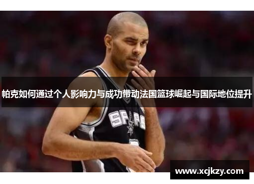帕克如何通过个人影响力与成功带动法国篮球崛起与国际地位提升